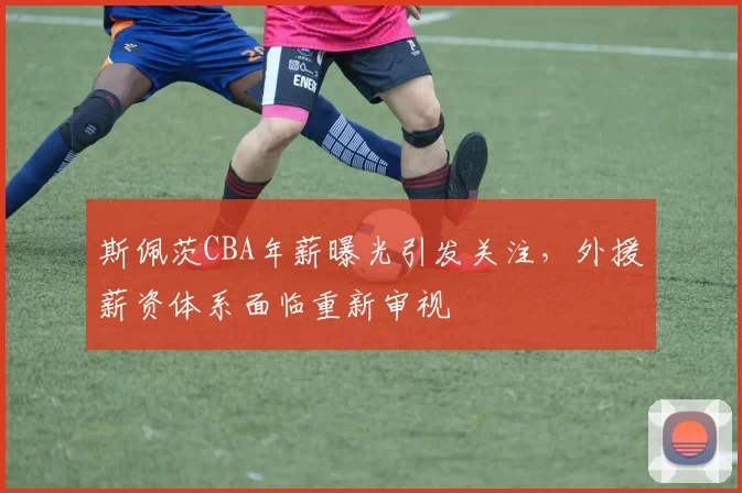 斯佩茨CBA年薪曝光引发关注,外援薪资体系面临重新审视