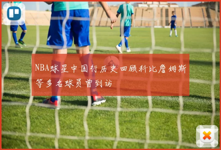 NBA球星中国行历史回顾科比詹姆斯等多名球员曾到访