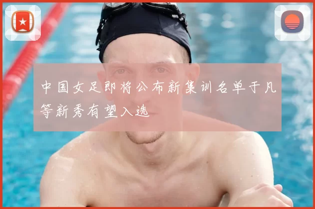 中国女足即将公布新集训名单于凡等新秀有望入选