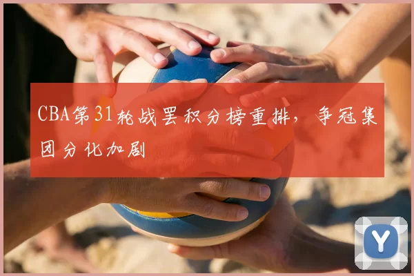 CBA第31轮战罢积分榜重排，争冠集团分化加剧