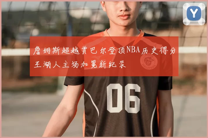 詹姆斯超越贾巴尔登顶NBA历史得分王湖人主场加冕新纪录