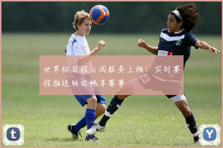 世界杯日程订阅服务上线:实时赛程推送助你畅享赛事