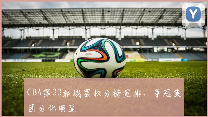 CBA第33轮战罢积分榜重排，争冠集团分化明显