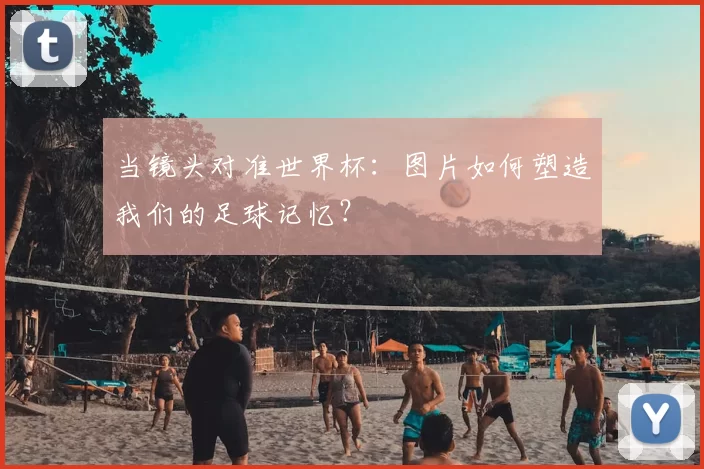 当镜头对准世界杯:图片如何塑造我们的足球记忆?
