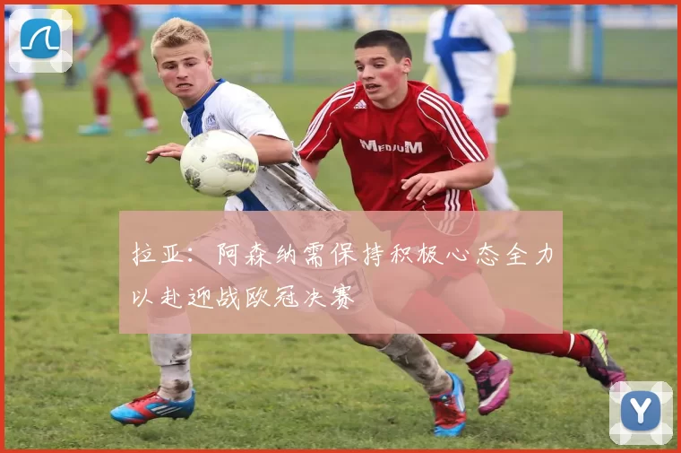 拉亚:阿森纳需保持积极心态全力以赴迎战欧冠决赛