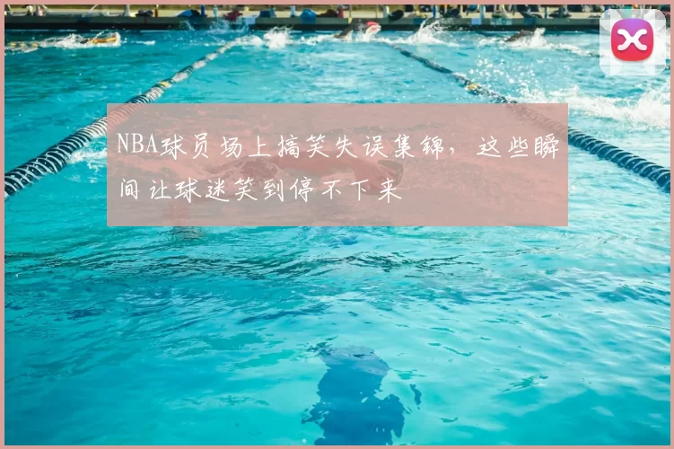 NBA球员场上搞笑失误集锦，这些瞬间让球迷笑到停不下来