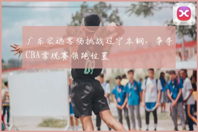 广东宏远客场挑战辽宁本钢，争夺CBA常规赛领跑位置