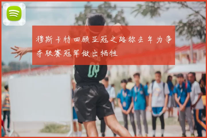 穆斯卡特回顾亚冠之路称去年为争夺联赛冠军做出牺牲
