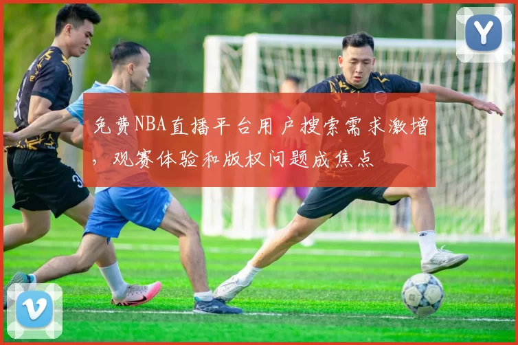免费NBA直播平台用户搜索需求激增,观赛体验和版权问题成焦点