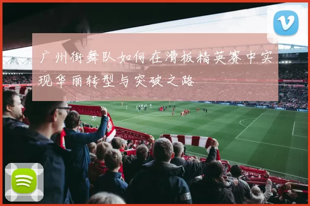 广州街舞队如何在滑板精英赛中实现华丽转型与突破之路