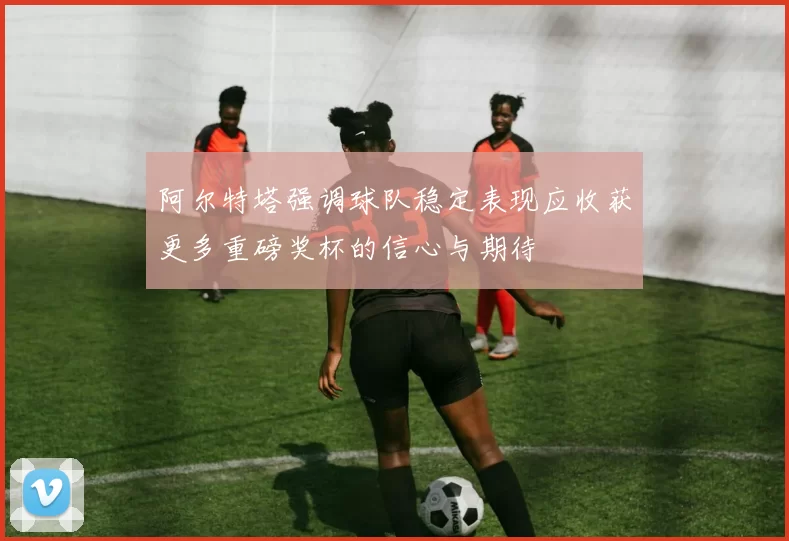 阿尔特塔强调球队稳定表现应收获更多重磅奖杯的信心与期待