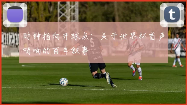 时钟指向开球点:关于世界杯首声哨响的百年叙事
