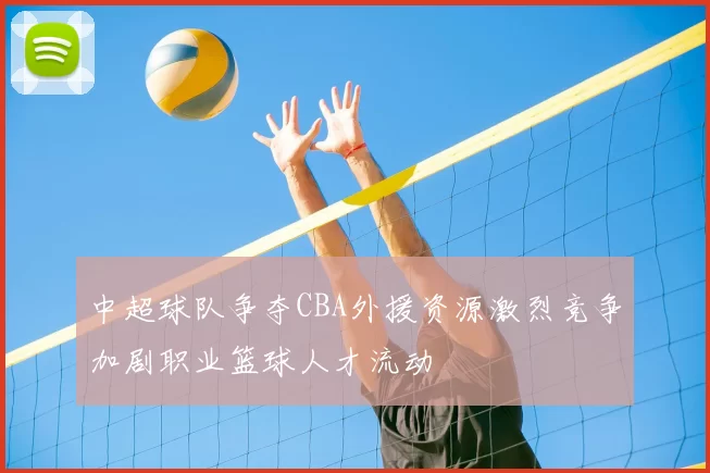 中超球队争夺CBA外援资源激烈竞争加剧职业篮球人才流动