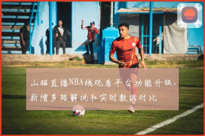 山猫直播NBA线观看平台功能升级，新增多路解说和实时数据对比