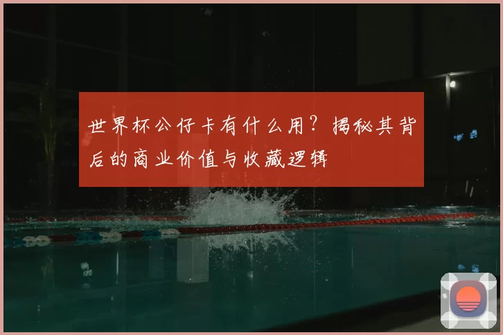 世界杯公仔卡有什么用?揭秘其背后的商业价值与收藏逻辑