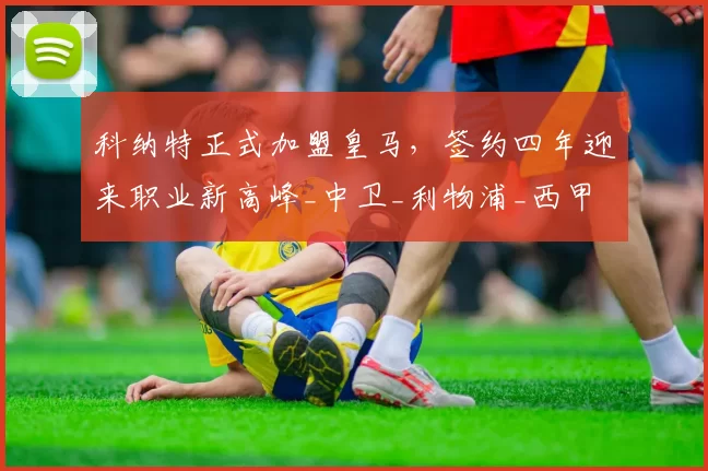 科纳特正式加盟皇马,签约四年迎来职业新高峰_中卫_利物浦_西甲