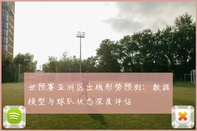 世预赛亚洲区出线形势预测:数据模型与球队状态深度评估