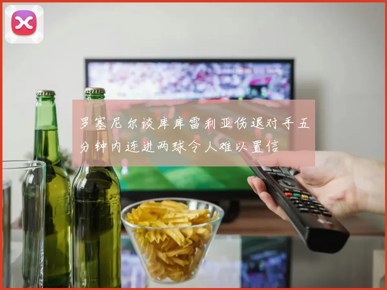 罗塞尼尔谈库库雷利亚伤退对手五分钟内连进两球令人难以置信