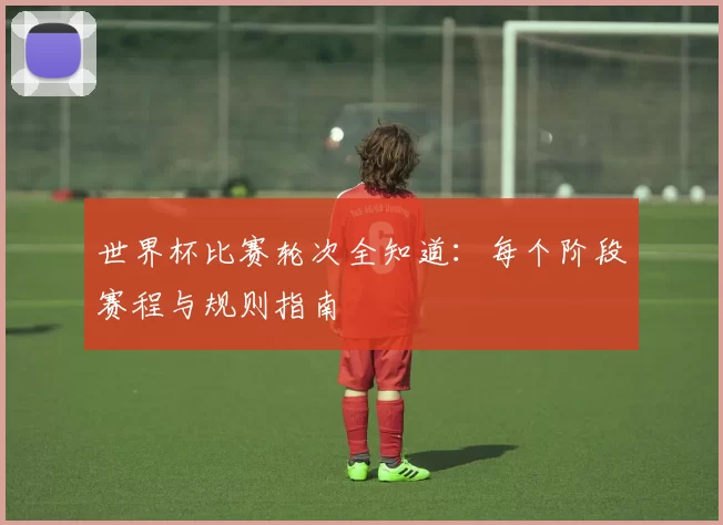 世界杯比赛轮次全知道:每个阶段赛程与规则指南