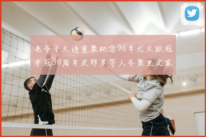 老爷子久违重聚纪念96年尤文欧冠夺冠30周年皮耶罗等人齐聚里皮家
