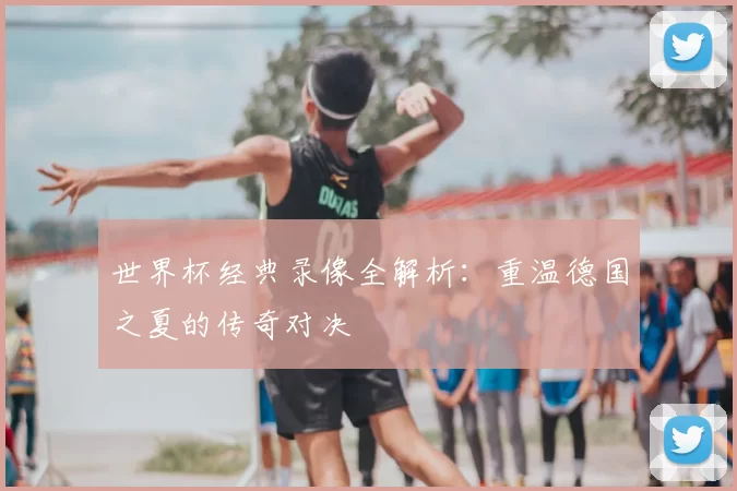 世界杯经典录像全解析:重温德国之夏的传奇对决