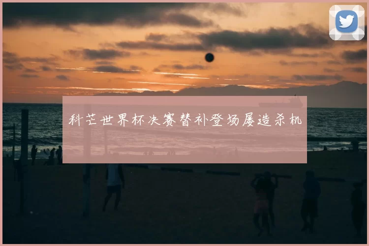 科芒世界杯决赛替补登场屡造杀机