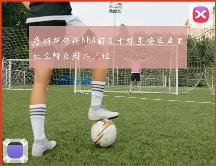 詹姆斯领衔NBA前五十球星榜单库里杜兰特分列二三位
