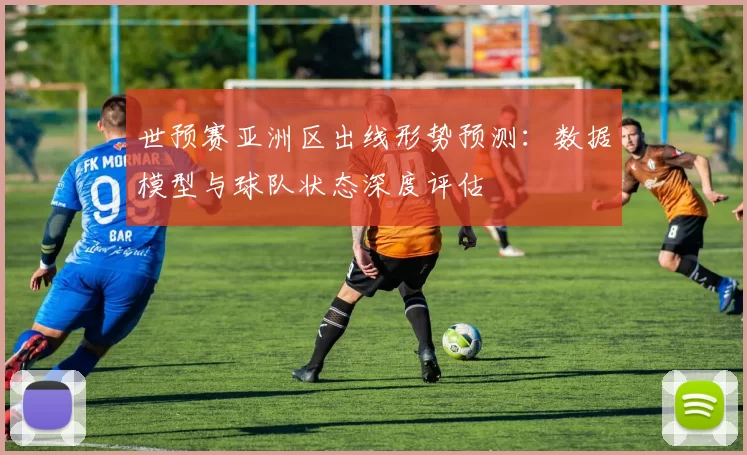 世预赛亚洲区出线形势预测:数据模型与球队状态深度评估
