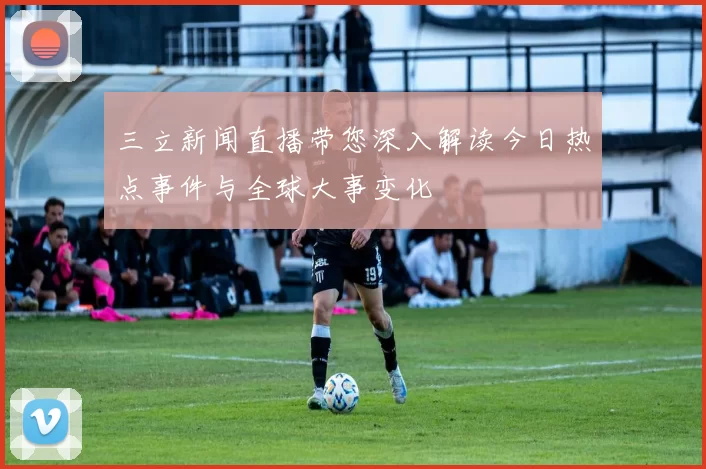 三立新闻直播带您深入解读今日热点事件与全球大事变化