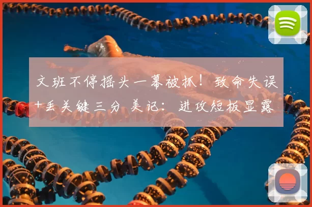 文班不停摇头一幕被抓!致命失误+丢关键三分 美记:进攻短板显露