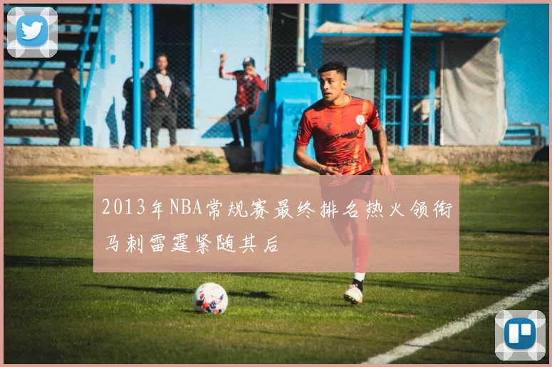 2013年NBA常规赛最终排名热火领衔马刺雷霆紧随其后
